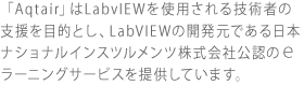 「Aqtair」はLabvIEWを使用される技術者の支援を目的とし、LabVIEWの開発元である日本ナショナルインスツルメンツ株式会社公認のｅラーニングサービスを提供しています。