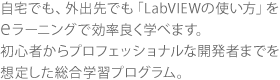 自宅でも、外出先でも「LabVIEWの使い方」を eラーニングで効率良く学べます。 初心者からプロフェッショナルな開発者までを 想定した総合学習プログラム。